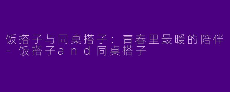 饭搭子与同桌搭子:青春里最暖的陪伴-饭搭子and同桌搭子