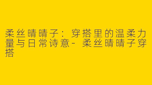 柔丝晴晴子:穿搭里的温柔力量与日常诗意-柔丝晴晴子穿搭