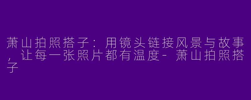 萧山拍照搭子:用镜头链接风景与故事,让每一张照片都有温度-萧山拍照搭子