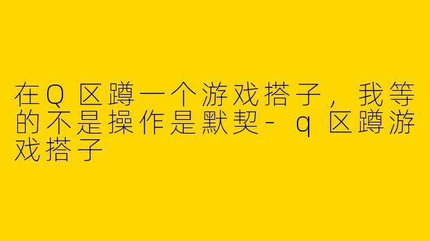 在Q区蹲一个游戏搭子,我等的不是操作是默契-q区蹲游戏搭子