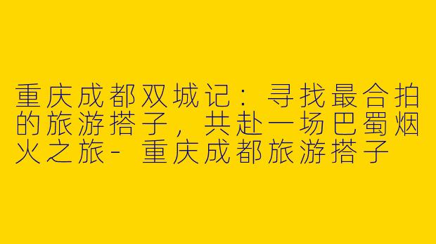 重庆成都双城记:寻找最合拍的旅游搭子,共赴一场巴蜀烟火之旅-重庆成都旅游搭子