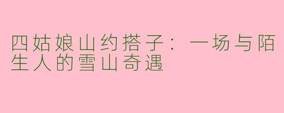 四姑娘山约搭子:一场与陌生人的雪山奇遇