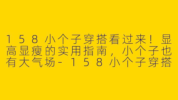 158小个子穿搭看过来!显高显瘦的实用指南,小个子也有大气场-158小个子穿搭看过来