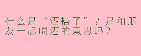 什么是“酒搭子”？是和朋友一起喝酒的意思吗？