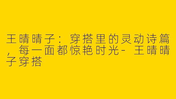王晴晴子:穿搭里的灵动诗篇,每一面都惊艳时光-王晴晴子穿搭
