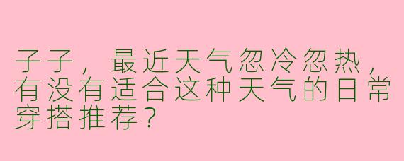 子子,最近天气忽冷忽热,有没有适合这种天气的日常穿搭推荐?