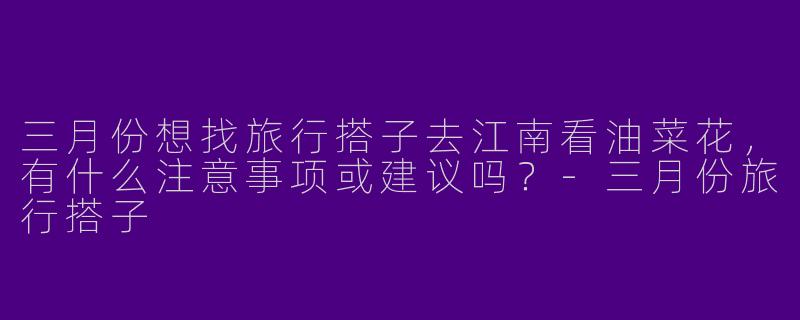 三月份想找旅行搭子去江南看油菜花，有什么注意事项或建议吗？-三月份旅行搭子