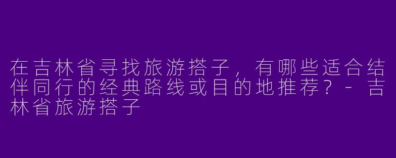 在吉林省寻找旅游搭子，有哪些适合结伴同行的经典路线或目的地推荐？-吉林省旅游搭子