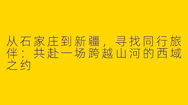 从石家庄到新疆,寻找同行旅伴:共赴一场跨越山河的西域之约