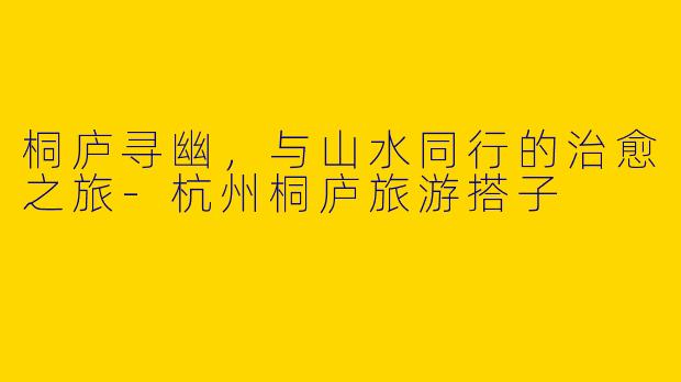 桐庐寻幽,与山水同行的治愈之旅-杭州桐庐旅游搭子