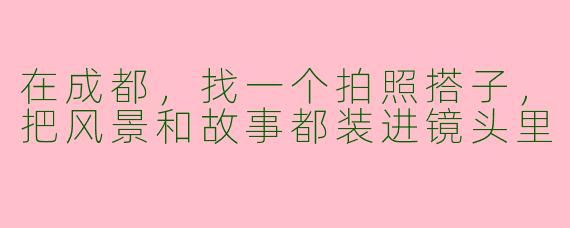 在成都,找一个拍照搭子,把风景和故事都装进镜头里