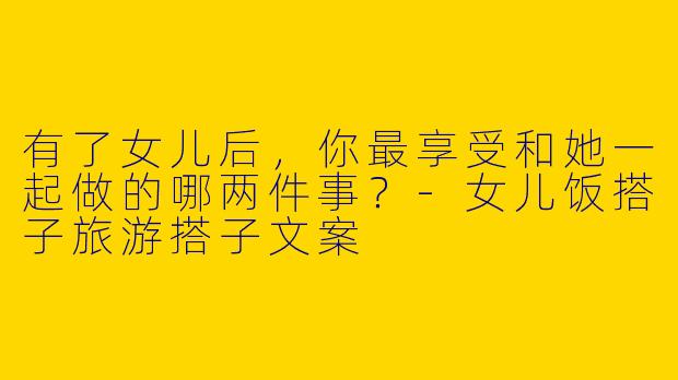 有了女儿后，你最享受和她一起做的哪两件事？