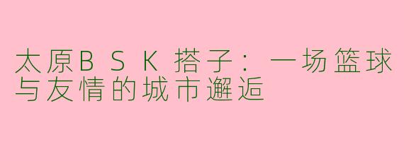 太原BSK搭子：一场篮球与友情的城市邂逅