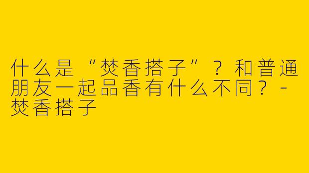 什么是“焚香搭子”？和普通朋友一起品香有什么不同？-焚香搭子