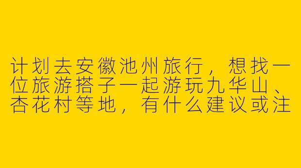 计划去安徽池州旅行，想找一位旅游搭子一起游玩九华山、杏花村等地，有什么建议或注意事项吗？-安徽池州旅游搭子