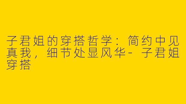 子君姐的穿搭哲学:简约中见真我,细节处显风华-子君姐穿搭