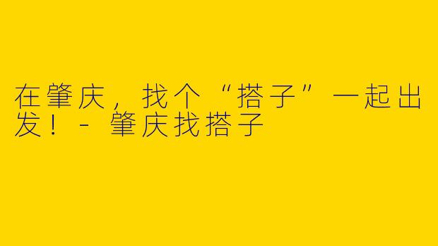在肇庆,找个“搭子”一起出发!-肇庆找搭子