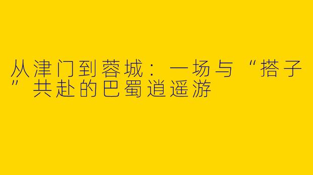 从津门到蓉城:一场与“搭子”共赴的巴蜀逍遥游