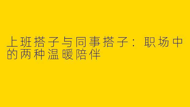 上班搭子与同事搭子：职场中的两种温暖陪伴