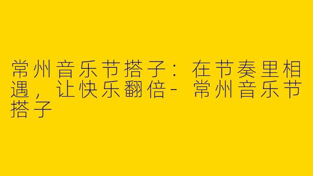 常州音乐节搭子：在节奏里相遇，让快乐翻倍-常州音乐节搭子