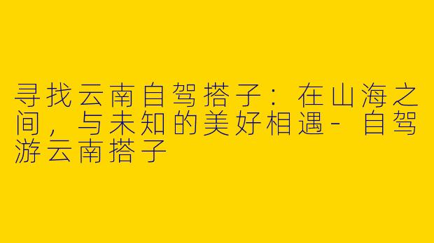 寻找云南自驾搭子:在山海之间,与未知的美好相遇-自驾游云南搭子