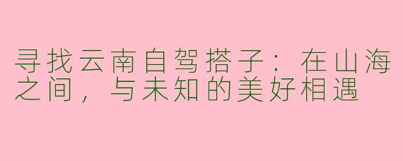 寻找云南自驾搭子:在山海之间,与未知的美好相遇