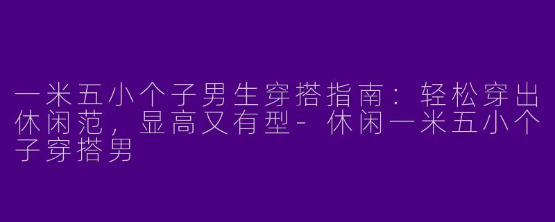 一米五小个子男生穿搭指南：轻松穿出休闲范，显高又有型