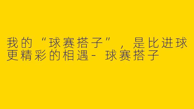 我的“球赛搭子”，是比进球更精彩的相遇-球赛搭子