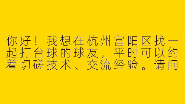 你好！我想在杭州富阳区找一起打台球的球友，平时可以约着切磋技术、交流经验。请问该怎么找到合适的台球搭子呢？