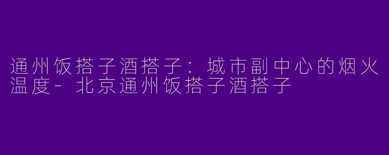通州饭搭子酒搭子：城市副中心的烟火温度-北京通州饭搭子酒搭子