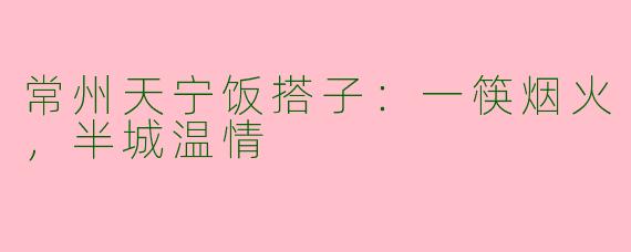 常州天宁饭搭子：一筷烟火，半城温情