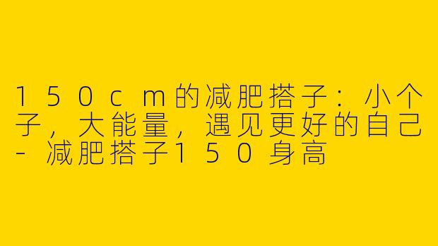 150cm的减肥搭子：小个子，大能量，遇见更好的自己-减肥搭子150身高