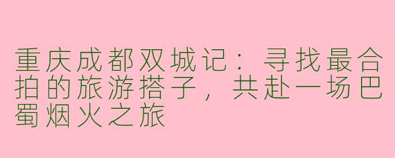 重庆成都双城记：寻找最合拍的旅游搭子，共赴一场巴蜀烟火之旅