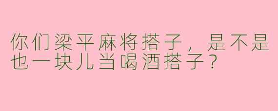 你们梁平麻将搭子，是不是也一块儿当喝酒搭子？