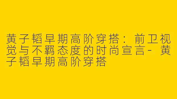 黄子韬早期高阶穿搭:前卫视觉与不羁态度的时尚宣言-黄子韬早期高阶穿搭