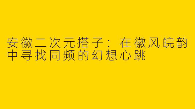 安徽二次元搭子：在徽风皖韵中寻找同频的幻想心跳
