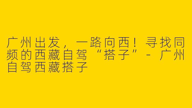 广州出发，一路向西！寻找同频的西藏自驾“搭子”-广州自驾西藏搭子