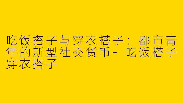 吃饭搭子与穿衣搭子：都市青年的新型社交货币-吃饭搭子穿衣搭子