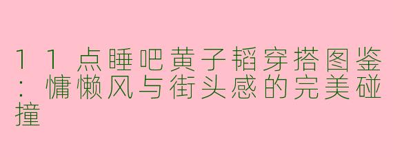 11点睡吧黄子韬穿搭图鉴：慵懒风与街头感的完美碰撞