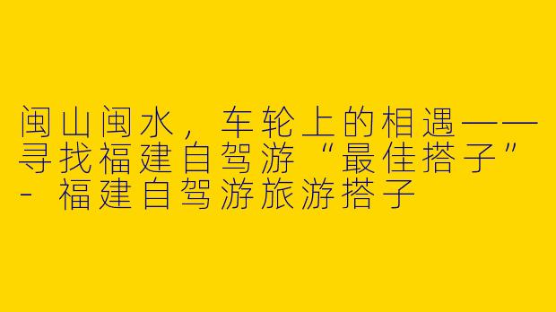 闽山闽水,车轮上的相遇——寻找福建自驾游“最佳搭子”-福建自驾游旅游搭子