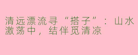 清远漂流寻“搭子”:山水激荡中,结伴觅清凉