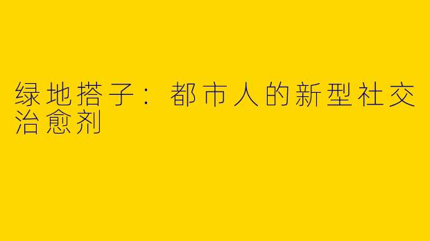 绿地搭子：都市人的新型社交治愈剂