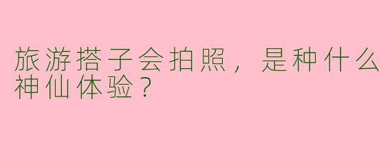 旅游搭子会拍照，是种什么神仙体验？