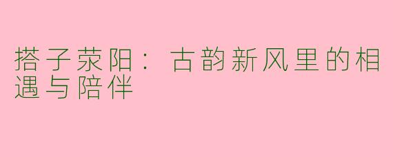 搭子荥阳:古韵新风里的相遇与陪伴