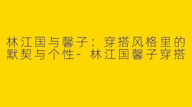 林江国与馨子:穿搭风格里的默契与个性-林江国馨子穿搭