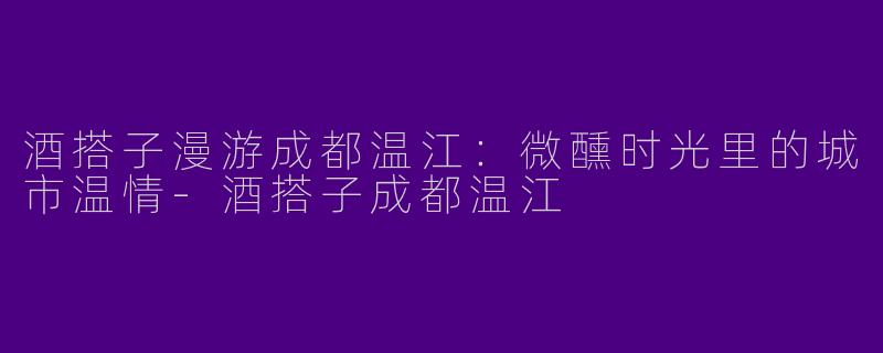 酒搭子漫游成都温江：微醺时光里的城市温情-酒搭子成都温江