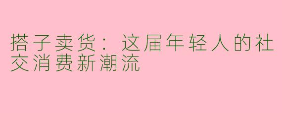 搭子卖货：这届年轻人的社交消费新潮流
