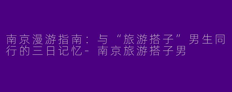 南京漫游指南：与“旅游搭子”男生同行的三日记忆-南京旅游搭子男