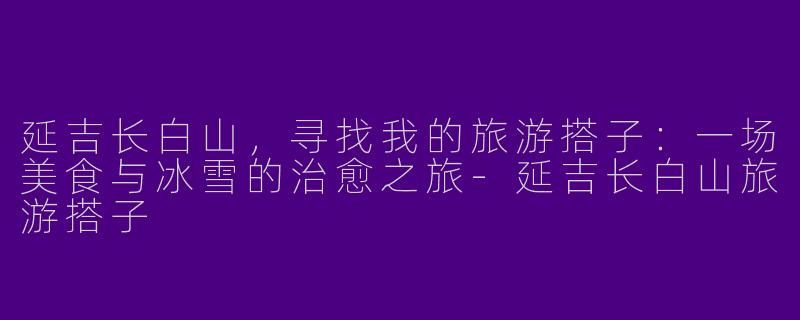 延吉长白山,寻找我的旅游搭子:一场美食与冰雪的治愈之旅-延吉长白山旅游搭子