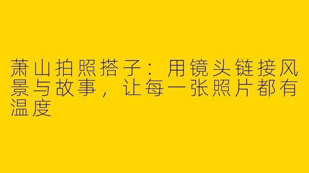 萧山拍照搭子:用镜头链接风景与故事,让每一张照片都有温度